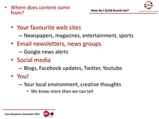 • Where does content come                     How do I build brand me?
  from?

     • Your favourite web sites
           – Newspapers, magazines, entertainment, sports
     • Email newsletters, news groups
           – Google news alerts
     • Social media
           – Blogs, Facebook updates, Twitter, Youtube
     • You!
           – Your local environment, creative thoughts
                 • We know more than we can tell



Léon Benjamin, December 2012
 