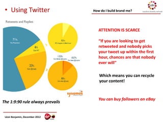 • Using Twitter                  How do I build brand me?




                                     ATTENTION IS SCARCE

                                     “If you are looking to get
                                     retweeted and nobody picks
                                     your tweet up within the first
                                     hour, chances are that nobody
                                     ever will”

                                     Which means you can recycle
                                     your content!



                                     You can buy followers on eBay
The 1:9:90 rule always prevails


 Léon Benjamin, December 2012
 