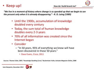 • Keep up!                                                                 How do I build brand me?

 “We live in a moment of history where change is so speeded up that we begin to see
 the present only when it is already disappearing.” - R. D. Laing (1989)




 Sources: Thomas Fuller, 2007; “Knowledge Doubling Curve,” Buckminster Fuller, Activate Magazine Online, 2008



Léon Benjamin, December 2012
 