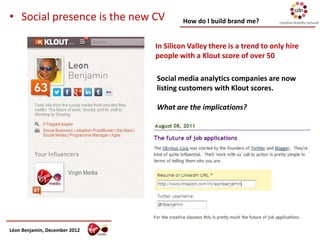 • Social presence is the new CV         How do I build brand me?


                               In Silicon Valley there is a trend to only hire
                               people with a Klout score of over 50

                               Social media analytics companies are now
                               listing customers with Klout scores.

                               What are the implications?




Léon Benjamin, December 2012
 