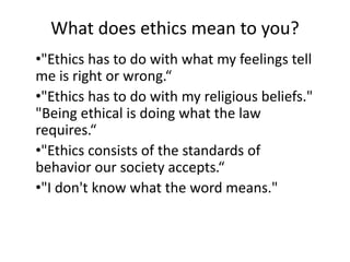 What does ethics mean to you?
•"Ethics has to do with what my feelings tell
me is right or wrong.“
•"Ethics has to do with my religious beliefs."
"Being ethical is doing what the law
requires.“
•"Ethics consists of the standards of
behavior our society accepts.“
•"I don't know what the word means."
 