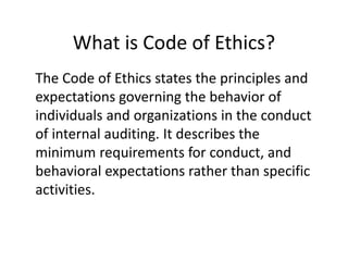 What is Code of Ethics?
The Code of Ethics states the principles and
expectations governing the behavior of
individuals and organizations in the conduct
of internal auditing. It describes the
minimum requirements for conduct, and
behavioral expectations rather than specific
activities.
 