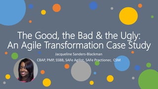 The Good, the Bad & the Ugly:
An Agile Transformation Case Study
Jacqueline Sanders-Blackman
CBAP, PMP, SSBB, SAFe Agilist, SAFe Practioner, CSM
 