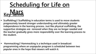 Key Terms
 Scaffolding// Scaffolding in education terms is used to move students
progressively toward stronger understanding and ultimately greater
independence in the learning process. Just like physical scaffolding, the
supportive strategies are removed when they are no longer needed and
the teacher gradually gives more responsibility over the learning process to
the student.
 Hammocking// Hammocking is a technique used in broadcast
programming where an unpopular program is scheduled between two
popular ones in the hope that viewers will watch it.
Scheduling for Life on
Mars
 