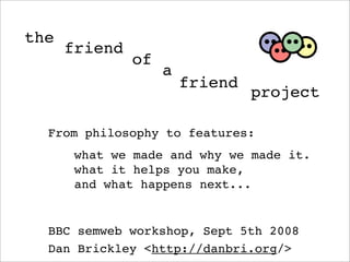 the
      friend
               of
                    a
                        friend
                                 project

  From philosophy to features:
       what we made and why we made it.
       what it helps you make,
       and what happens next...


  BBC semweb workshop, Sept 5th 2008
  Dan Brickley ,[object Object],//danbri.org/>
 