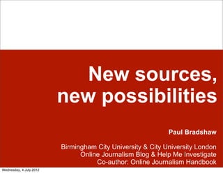 New sources,
                         new possibilities
                                                            Paul Bradshaw

                         Birmingham City University & City University London
                               Online Journalism Blog & Help Me Investigate
                                    Co-author: Online Journalism Handbook
Wednesday, 4 July 2012
 