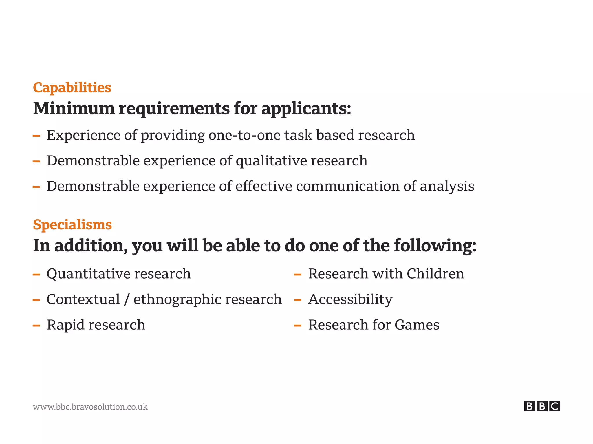 www.bbc.bravosolution.co.uk
Capabilities
Minimum requirements for applicants:
– Experience of providing one-to-one task based research
– Demonstrable experience of qualitative research
– Demonstrable experience of effective communication of analysis
Specialisms
In addition, you will be able to do one of the following:
– Quantitative research
– Contextual / ethnographic research
– Rapid research
– Research with Children
– Accessibility
– Research for Games
 