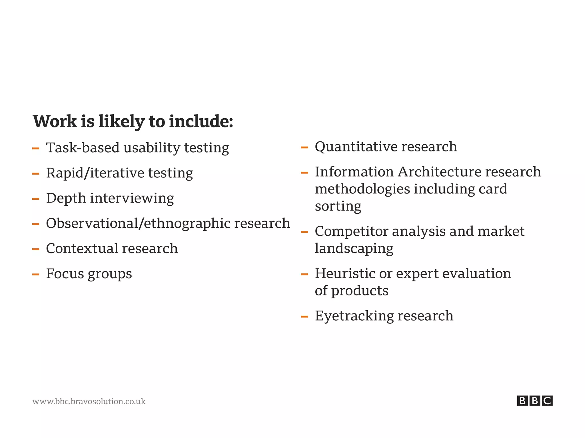 www.bbc.bravosolution.co.uk
Work is likely to include:
– Task-based usability testing
– Rapid/iterative testing
– Depth interviewing
– Observational/ethnographic research
– Contextual research
– Focus groups
– Quantitative research
– Information Architecture research
methodologies including card
sorting
– Competitor analysis and market
landscaping
– Heuristic or expert evaluation
of products
– Eyetracking research
 