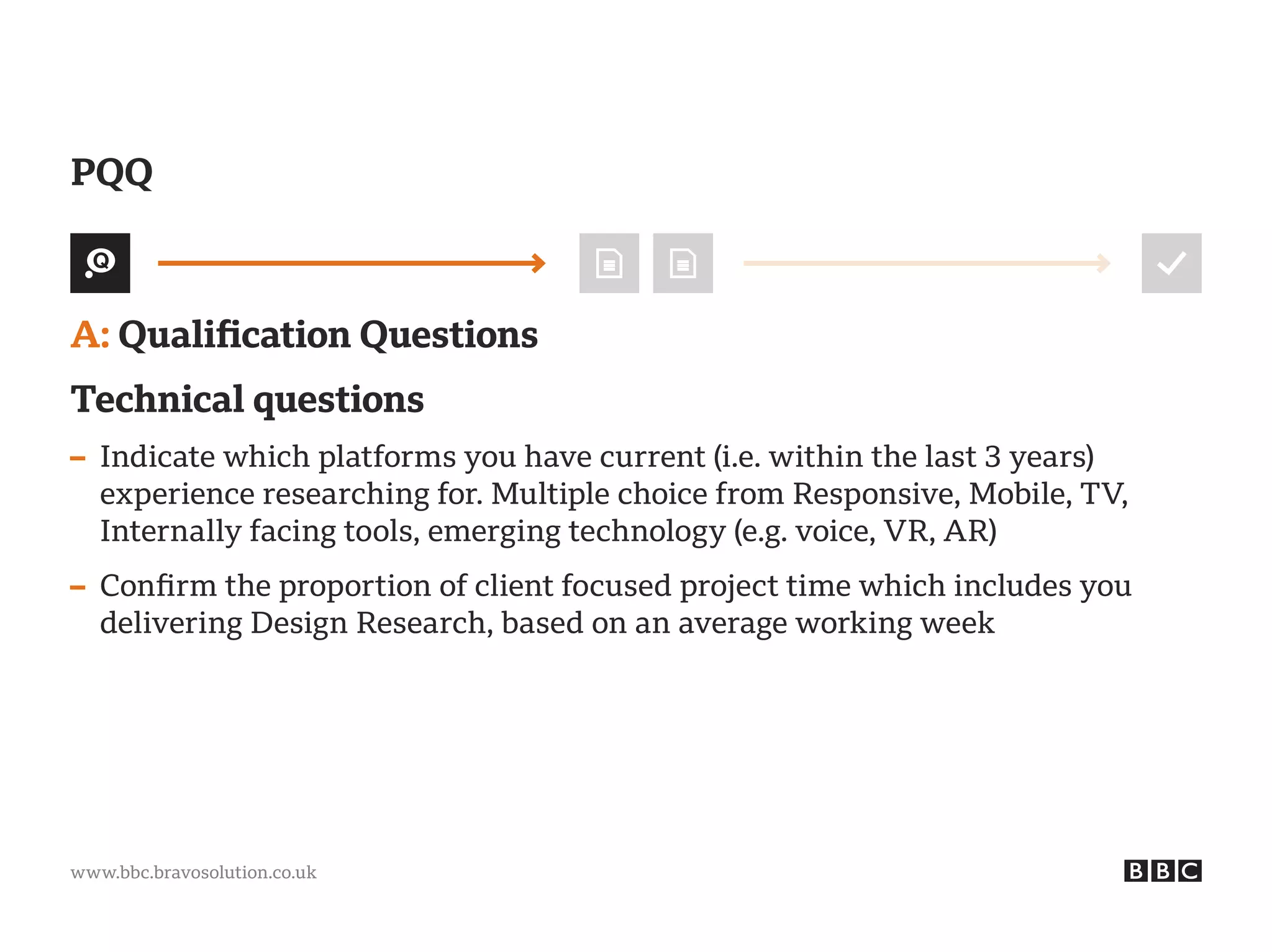 www.bbc.bravosolution.co.uk
A: Qualification Questions
Technical questions
– Indicate which platforms you have current (i.e. within the last 3 years)
experience researching for. Multiple choice from Responsive, Mobile, TV,
Internally facing tools, emerging technology (e.g. voice, VR, AR)
– Confirm the proportion of client focused project time which includes you
delivering Design Research, based on an average working week
PQQ
 