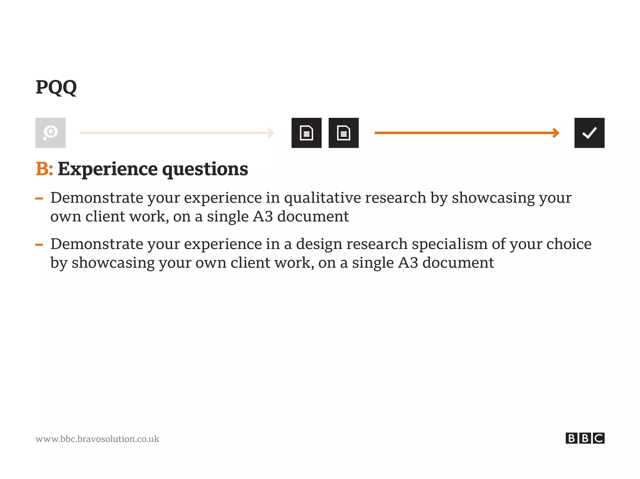 www.bbc.bravosolution.co.uk
B: Experience questions
– Demonstrate your experience in qualitative research by showcasing your
own client work, on a single A3 document
– Demonstrate your experience in a design research specialism of your choice
by showcasing your own client work, on a single A3 document
PQQ
 