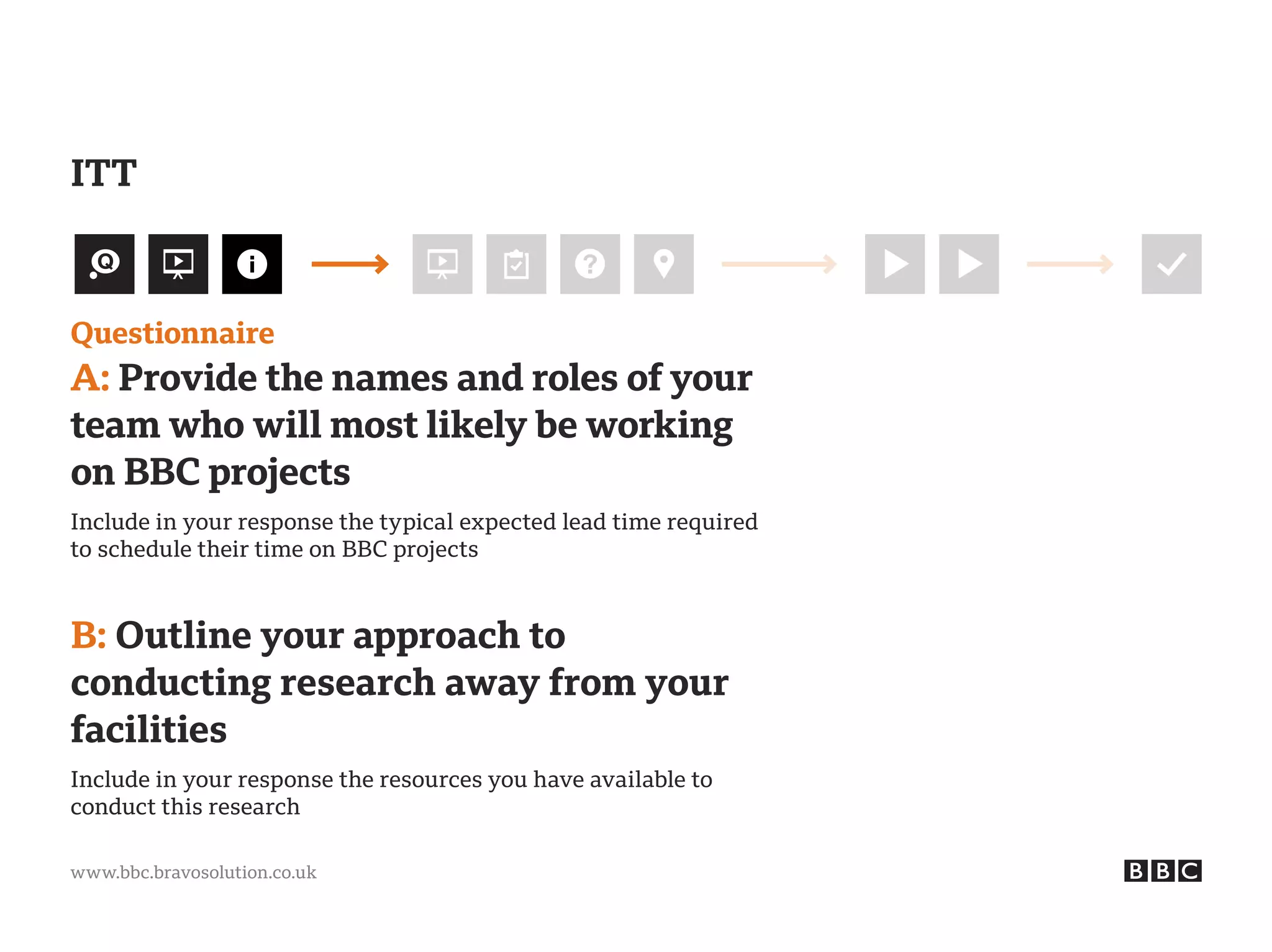 www.bbc.bravosolution.co.uk
Questionnaire
A: Provide the names and roles of your
team who will most likely be working
on BBC projects
Include in your response the typical expected lead time required
to schedule their time on BBC projects
B: Outline your approach to
conducting research away from your
facilities
Include in your response the resources you have available to
conduct this research
ITT
 