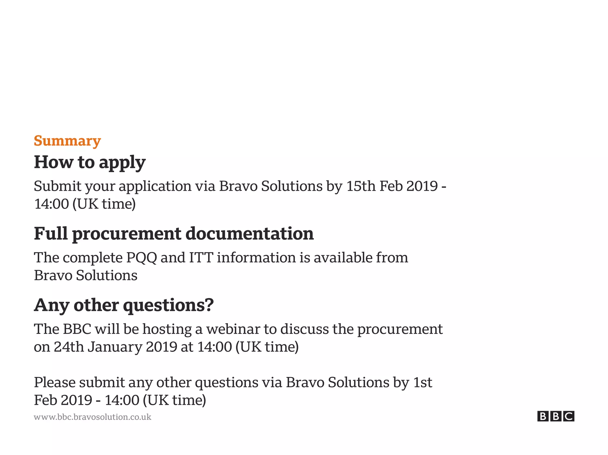 www.bbc.bravosolution.co.uk
Summary
How to apply
Submit your application via Bravo Solutions by 15th Feb 2019 -
14:00 (UK time)
Full procurement documentation
The complete PQQ and ITT information is available from
Bravo Solutions
Any other questions?
The BBC will be hosting a webinar to discuss the procurement
on 24th January 2019 at 14:00 (UK time)
Please submit any other questions via Bravo Solutions by 1st
Feb 2019 - 14:00 (UK time)
 