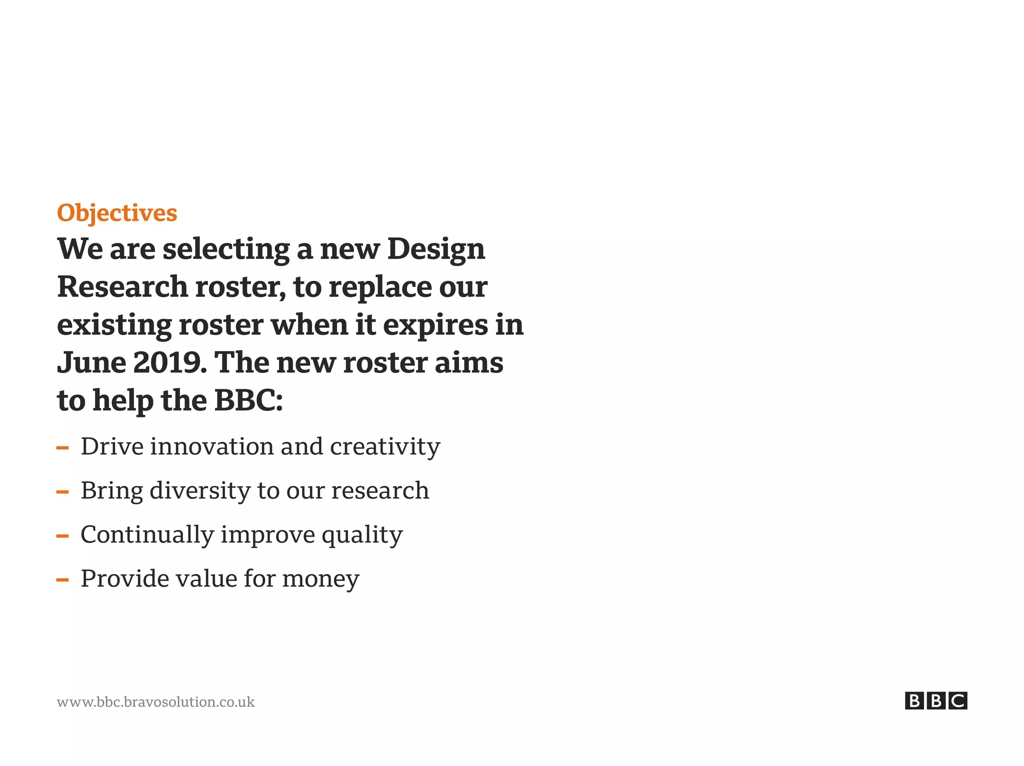 www.bbc.bravosolution.co.uk
Objectives
We are selecting a new Design
Research roster, to replace our
existing roster when it expires in
June 2019. The new roster aims
to help the BBC:
– Drive innovation and creativity
– Bring diversity to our research
– Continually improve quality
– Provide value for money
 