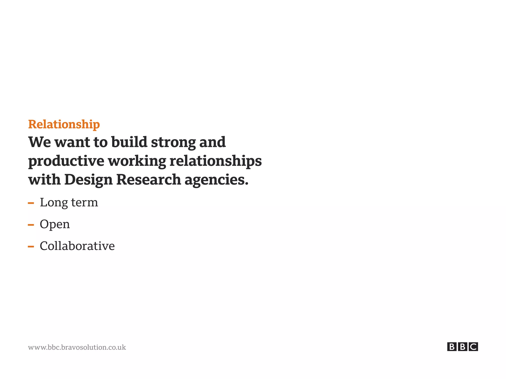 www.bbc.bravosolution.co.uk
Relationship
We want to build strong and
productive working relationships
with Design Research agencies.
– Long term
– Open
– Collaborative
 