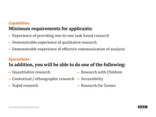 www.bbc.bravosolution.co.uk
Capabilities
Minimum requirements for applicants:
– Experience of providing one-to-one task based research
– Demonstrable experience of qualitative research
– Demonstrable experience of effective communication of analysis
Specialisms
In addition, you will be able to do one of the following:
– Quantitative research
– Contextual / ethnographic research
– Rapid research
– Research with Children
– Accessibility
– Research for Games
 