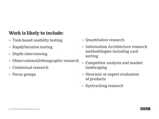 www.bbc.bravosolution.co.uk
Work is likely to include:
– Task-based usability testing
– Rapid/iterative testing
– Depth interviewing
– Observational/ethnographic research
– Contextual research
– Focus groups
– Quantitative research
– Information Architecture research
methodologies including card
sorting
– Competitor analysis and market
landscaping
– Heuristic or expert evaluation
of products
– Eyetracking research
 