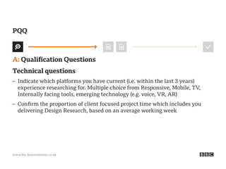 www.bbc.bravosolution.co.uk
A: Qualification Questions
Technical questions
– Indicate which platforms you have current (i.e. within the last 3 years)
experience researching for. Multiple choice from Responsive, Mobile, TV,
Internally facing tools, emerging technology (e.g. voice, VR, AR)
– Confirm the proportion of client focused project time which includes you
delivering Design Research, based on an average working week
PQQ
 