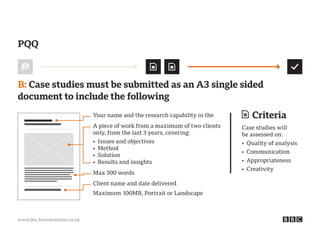 www.bbc.bravosolution.co.uk
Criteria
Case studies will
be assessed on:
• Quality of analysis
• Communication
• Appropriateness
• Creativity
B: Case studies must be submitted as an A3 single sided
document to include the following
PQQ
Your name and the research capability in the
Max 300 words
Maximum 100MB, Portrait or Landscape
Client name and date delivered
A piece of work from a maximum of two clients
only, from the last 3 years, covering:
• Issues and objectives
• Method
• Solution
• Results and insights
 