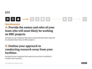 www.bbc.bravosolution.co.uk
Questionnaire
A: Provide the names and roles of your
team who will most likely be working
on BBC projects
Include in your response the typical expected lead time required
to schedule their time on BBC projects
B: Outline your approach to
conducting research away from your
facilities
Include in your response the resources you have available to
conduct this research
ITT
 