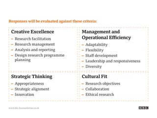 www.bbc.bravosolution.co.uk
Strategic Thinking
– Appropriateness
– Strategic alignment
– Innovation
Management and
Operational Efficiency
– Adaptability
– Flexibility
– Staff development
– Leadership and responsiveness
– Diversity
Cultural Fit
– Research objectives
– Collaboration
– Ethical research
Creative Excellence
– Research facilitation
– Research management
– Analysis and reporting
– Design research programme
planning
Responses will be evaluated against these criteria:
 