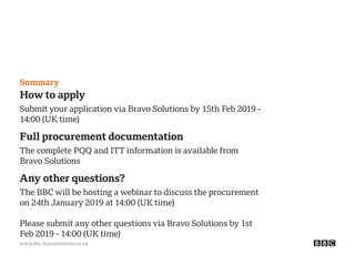 www.bbc.bravosolution.co.uk
Summary
How to apply
Submit your application via Bravo Solutions by 15th Feb 2019 -
14:00 (UK time)
Full procurement documentation
The complete PQQ and ITT information is available from
Bravo Solutions
Any other questions?
The BBC will be hosting a webinar to discuss the procurement
on 24th January 2019 at 14:00 (UK time)
Please submit any other questions via Bravo Solutions by 1st
Feb 2019 - 14:00 (UK time)
 