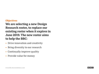 www.bbc.bravosolution.co.uk
Objectives
We are selecting a new Design
Research roster, to replace our
existing roster when it expires in
June 2019. The new roster aims
to help the BBC:
– Drive innovation and creativity
– Bring diversity to our research
– Continually improve quality
– Provide value for money
 