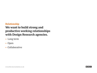 www.bbc.bravosolution.co.uk
Relationship
We want to build strong and
productive working relationships
with Design Research agencies.
– Long term
– Open
– Collaborative
 