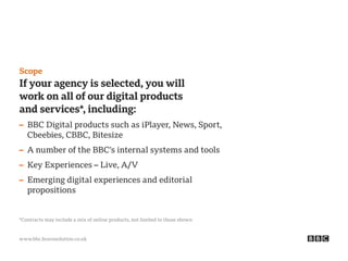 www.bbc.bravosolution.co.uk
Scope
If your agency is selected, you will
work on all of our digital products
and services*, including:
– BBC Digital products such as iPlayer, News, Sport,
Cbeebies, CBBC, Bitesize
– A number of the BBC’s internal systems and tools
– Key Experiences – Live, A/V
– Emerging digital experiences and editorial
propositions
*Contracts may include a mix of online products, not limited to those shown
 