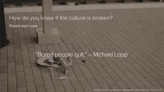 63

Fixing a broken culture

How do you know if the culture is broken?
People don’t care

“Bored people quit.” – Michael Lopp

“Broken Dreams” by Brandon Satterwhite is licensed under CC BY 2.0

 