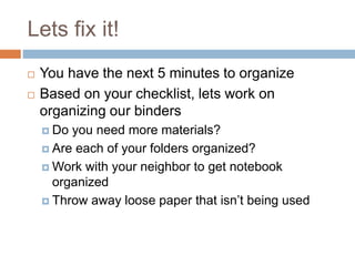 Lets fix it!
 You have the next 5 minutes to organize
 Based on your checklist, lets work on
organizing our binders
 Do you need more materials?
 Are each of your folders organized?
 Work with your neighbor to get notebook
organized
 Throw away loose paper that isn’t being used
 