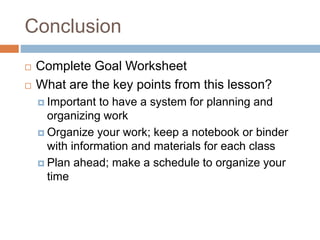 Conclusion
 Complete Goal Worksheet
 What are the key points from this lesson?
 Important to have a system for planning and
organizing work
 Organize your work; keep a notebook or binder
with information and materials for each class
 Plan ahead; make a schedule to organize your
time
 