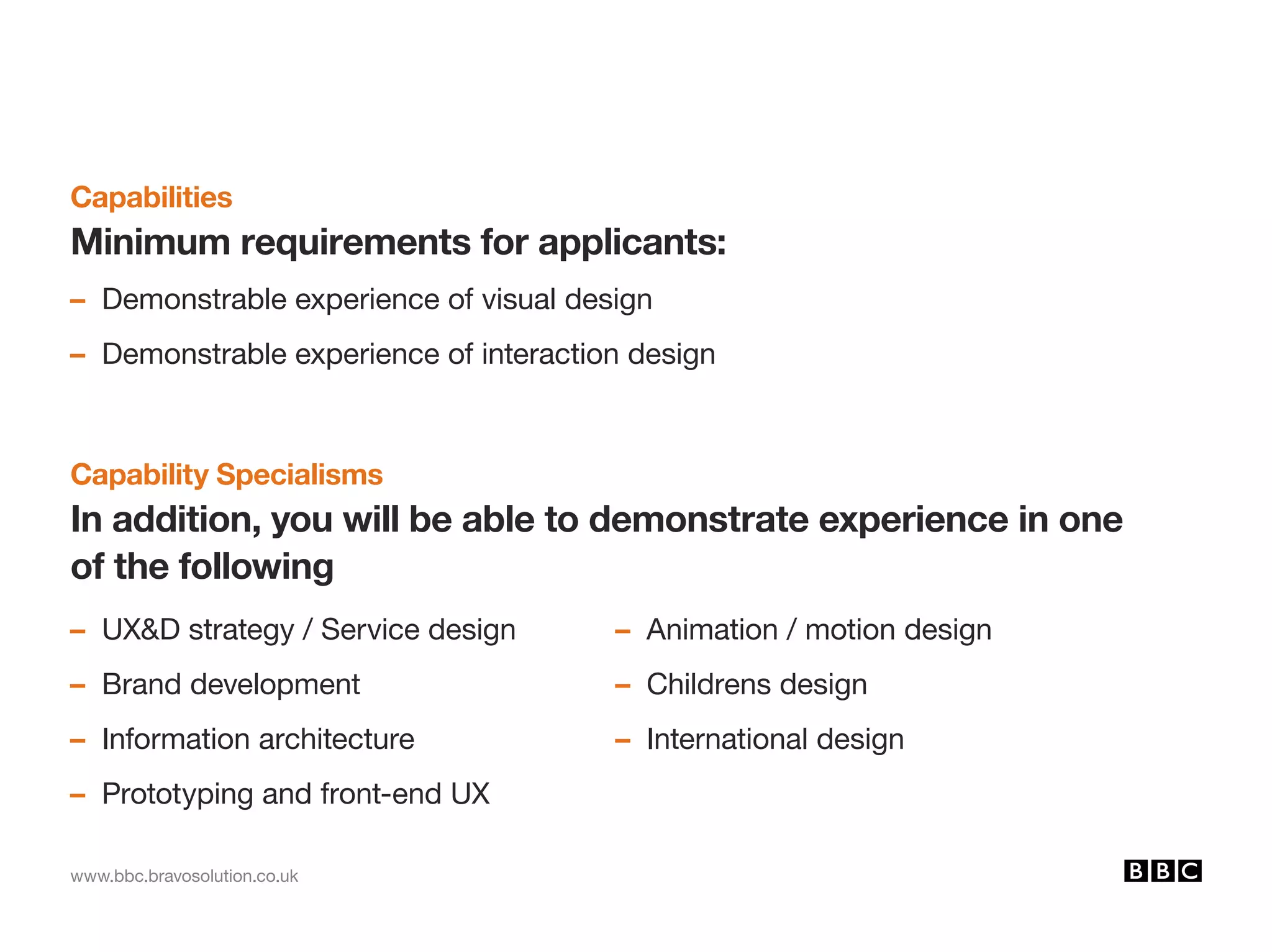 www.bbc.bravosolution.co.uk
Capabilities
Minimum requirements for applicants:
– Demonstrable experience of visual design
– Demonstrable experience of interaction design
Capability Specialisms
In addition, you will be able to demonstrate experience in one
of the following
– UXD strategy / Service design
– Brand development
– Information architecture
– Prototyping and front-end UX
– Animation / motion design
– Childrens design
– International design
 