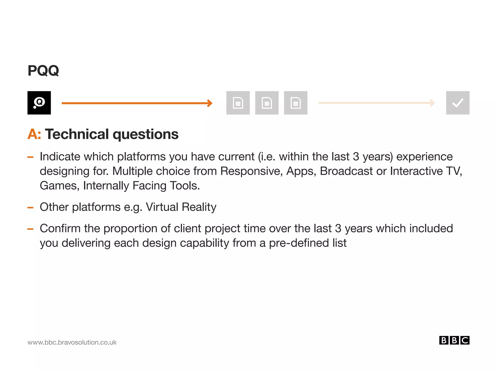 www.bbc.bravosolution.co.uk
A: Technical questions
– Indicate which platforms you have current (i.e. within the last 3 years) experience
designing for. Multiple choice from Responsive, Apps, Broadcast or Interactive TV,
Games, Internally Facing Tools.
– Other platforms e.g. Virtual Reality
– Confirm the proportion of client project time over the last 3 years which included
you delivering each design capability from a pre-defined list
PQQ
 