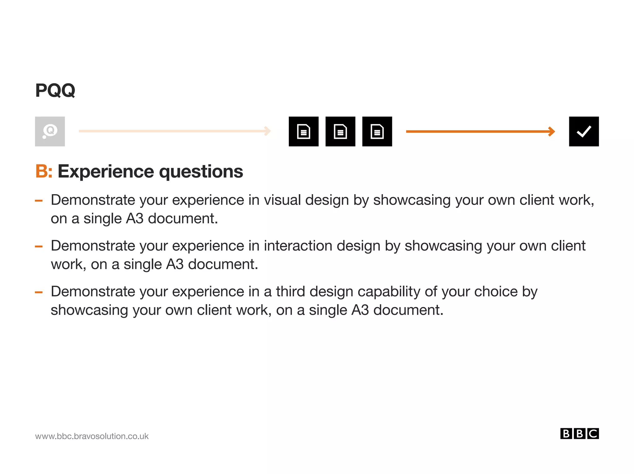 www.bbc.bravosolution.co.uk
B: Experience questions
– Demonstrate your experience in visual design by showcasing your own client work,
on a single A3 document.
– Demonstrate your experience in interaction design by showcasing your own client
work, on a single A3 document.
– Demonstrate your experience in a third design capability of your choice by
showcasing your own client work, on a single A3 document.
PQQ
 