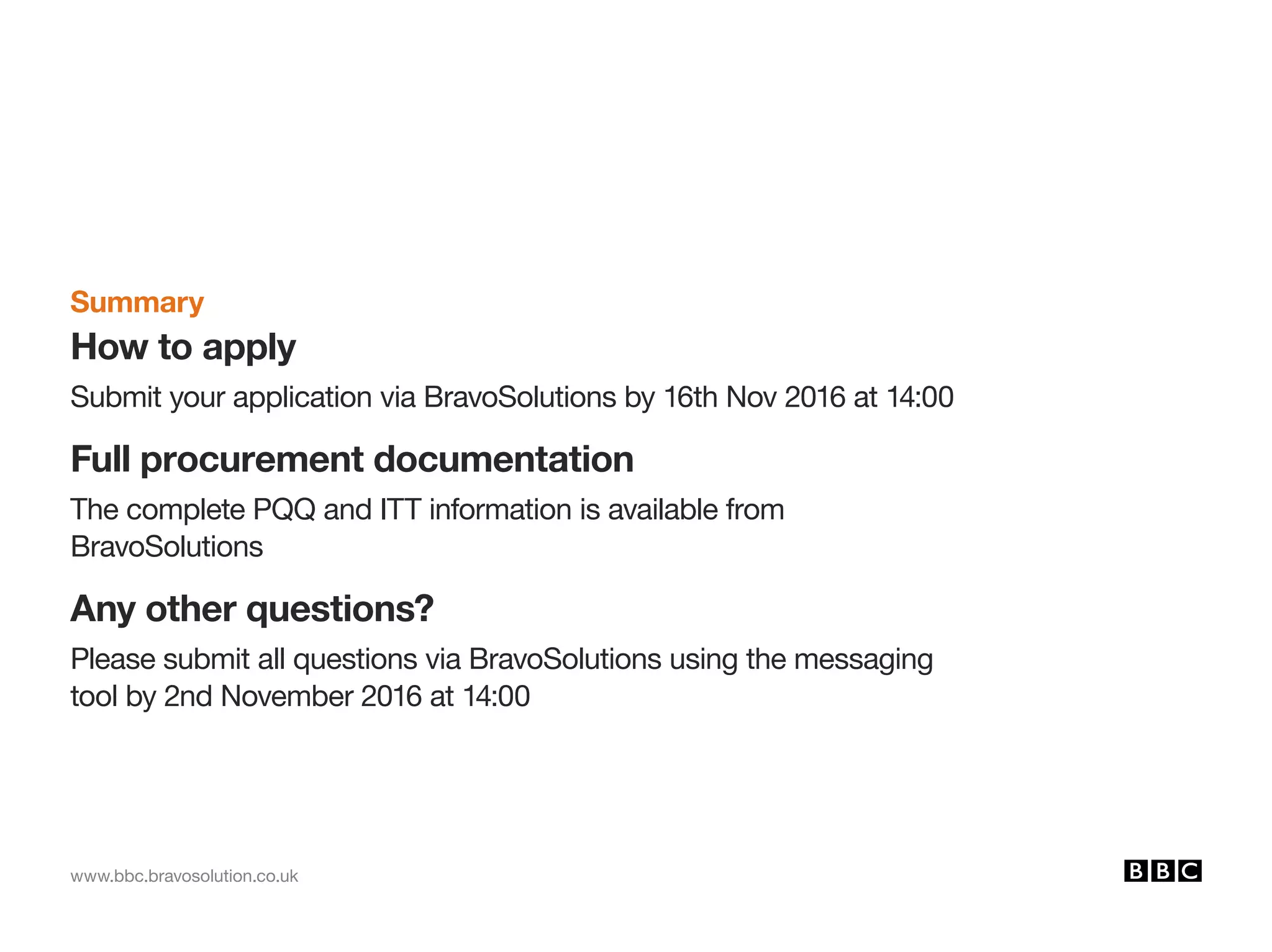 www.bbc.bravosolution.co.uk
Summary
How to apply
Submit your application via BravoSolutions by 16th Nov 2016 at 14:00
Full procurement documentation
The complete PQQ and ITT information is available from
BravoSolutions
Any other questions?
Please submit all questions via BravoSolutions using the messaging
tool by 2nd November 2016 at 14:00
 
