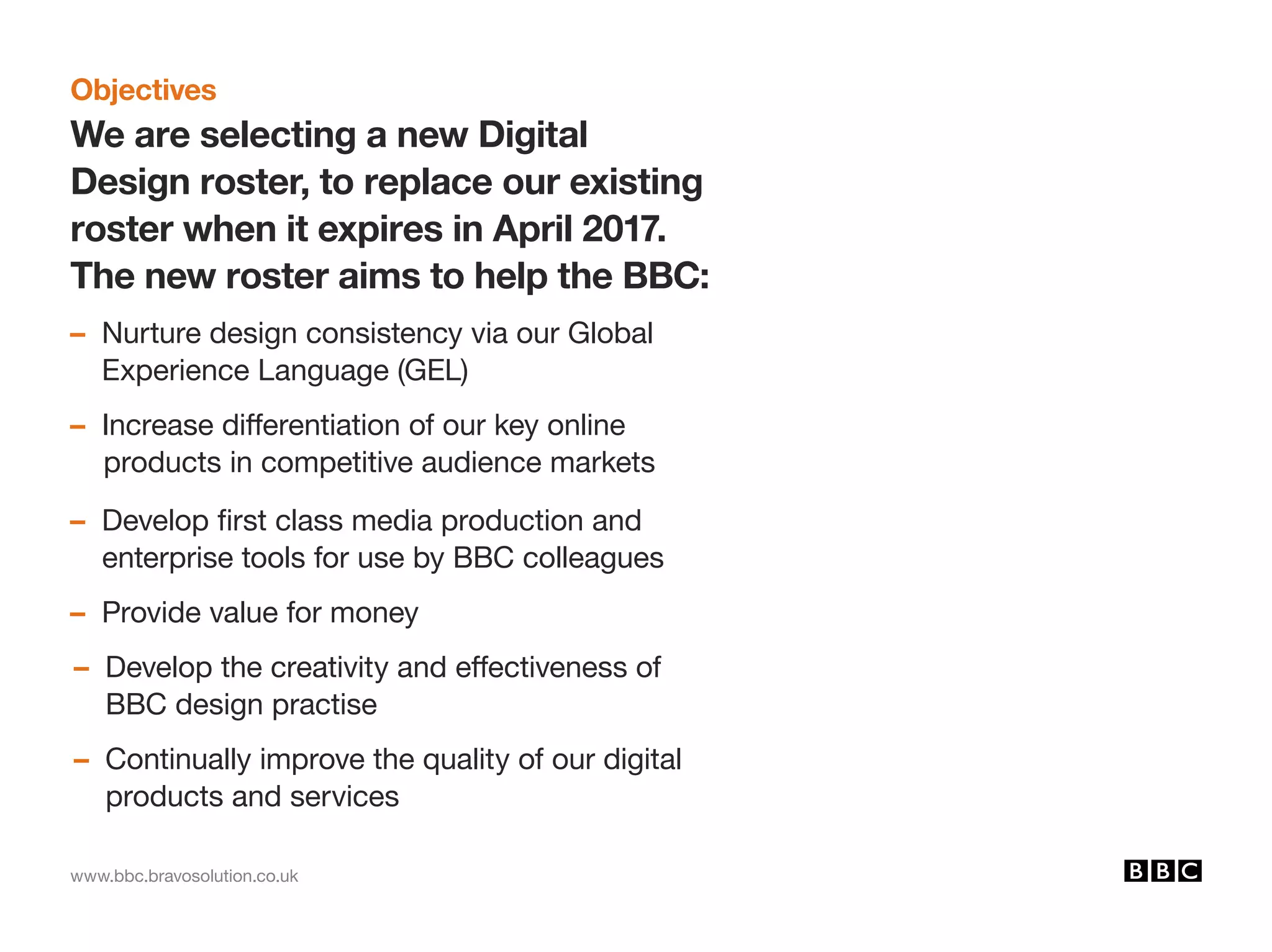 www.bbc.bravosolution.co.uk
Objectives
We are selecting a new Digital
Design roster, to replace our existing
roster when it expires in April 2017.
The new roster aims to help the BBC:
– Nurture design consistency via our Global
Experience Language (GEL)
– Increase differentiation of our key online 			
products in competitive audience markets
– Develop first class media production and
enterprise tools for use by BBC colleagues
– Provide value for money
– Develop the creativity and effectiveness of
BBC design practise
– Continually improve the quality of our digital
products and services
 