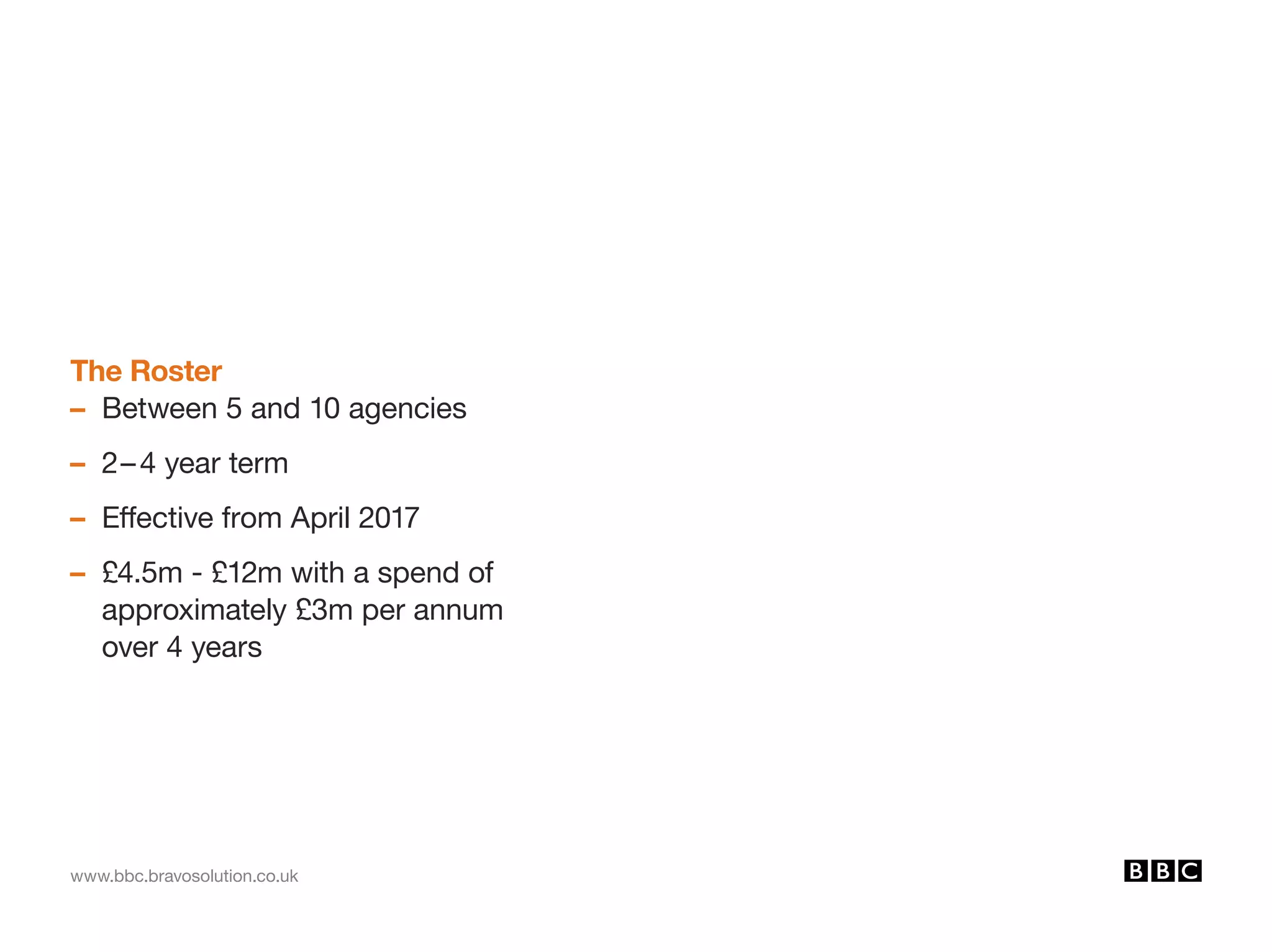 www.bbc.bravosolution.co.uk
The Roster
– Between 5 and 10 agencies
– 2–4 year term
– Effective from April 2017
– £4.5m - £12m with a spend of
approximately £3m per annum
over 4 years
 
