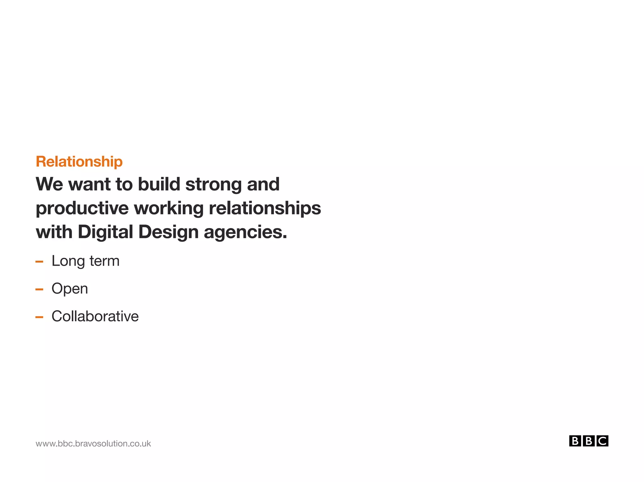 www.bbc.bravosolution.co.uk
Relationship
We want to build strong and
productive working relationships
with Digital Design agencies.
– Long term
– Open
– Collaborative
 