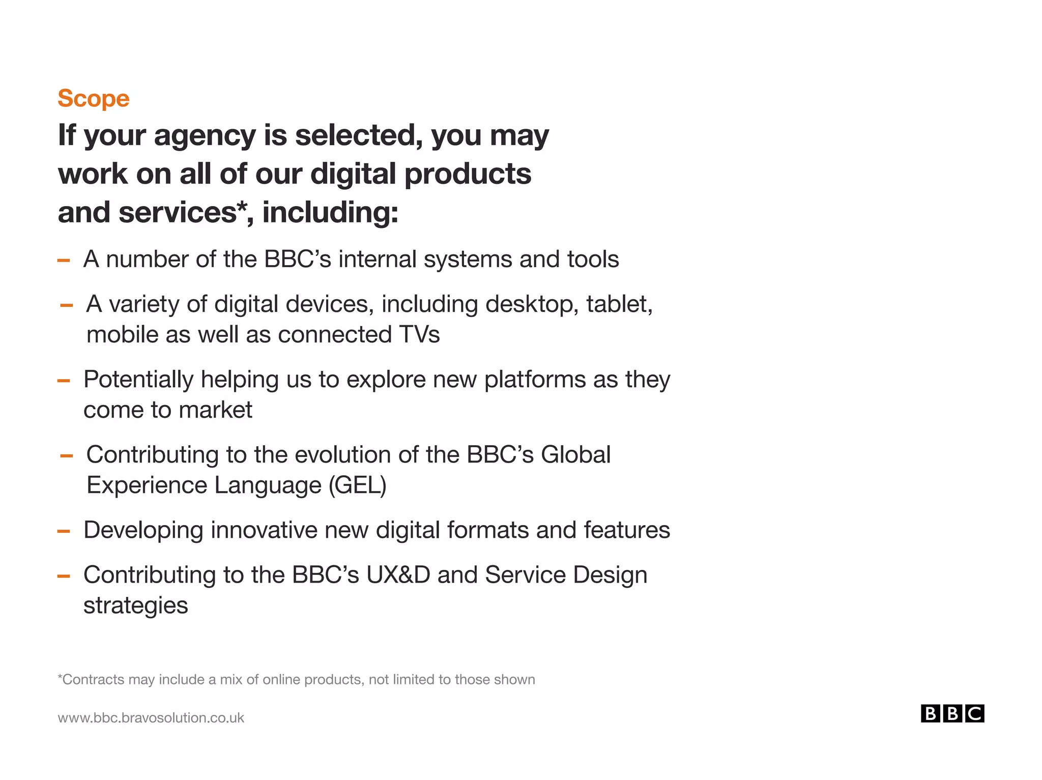 www.bbc.bravosolution.co.uk
Scope
If your agency is selected, you may
work on all of our digital products
and services*, including:
– A number of the BBC’s internal systems and tools
– A variety of digital devices, including desktop, tablet,
mobile as well as connected TVs
– Potentially helping us to explore new platforms as they
come to market
– Contributing to the evolution of the BBC’s Global
Experience Language (GEL)
– Developing innovative new digital formats and features
– Contributing to the BBC’s UXD and Service Design
strategies
*Contracts may include a mix of online products, not limited to those shown
 
