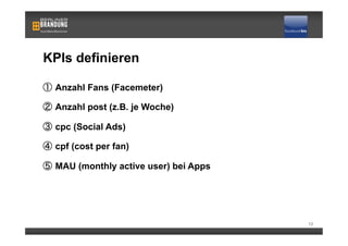 KPIs definieren

   Anzahl Fans (Facemeter)

   Anzahl post (z.B. je Woche)

   cpc (Social Ads)

   cpf (cost per fan)

   MAU (monthly active user) bei Apps




                                        13
 