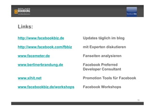 Links:

http://www.facebookbiz.de       Updates täglich im blog

http://www.facebook.com/fbbiz   mit Experten diskutieren

www.facemeter.de                Fanseiten analysieren

www.berlinerbrandung.de         Facebook Preferred
                                Developer Consultant

www.xihit.net                   Promotion Tools für Facebook

www.facebookbiz.de/workshops    Facebook Workshops


                                                               15
 