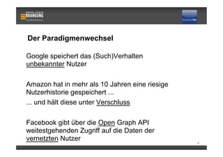 Der Paradigmenwechsel

Google speichert das (Such)Verhalten
unbekannter Nutzer

Amazon hat in mehr als 10 Jahren eine riesige
Nutzerhistorie gespeichert ...
... und hält diese unter Verschluss

Facebook gibt über die Open Graph API
weitestgehenden Zugriff auf die Daten der
vernetzten Nutzer                               6
 