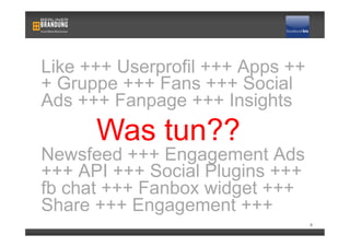Like +++ Userprofil +++ Apps ++
+ Gruppe +++ Fans +++ Social
Ads +++ Fanpage +++ Insights
      Was tun??
Newsfeed +++ Engagement Ads
+++ API +++ Social Plugins +++
fb chat +++ Fanbox widget +++
Share +++ Engagement +++
                                  8
 