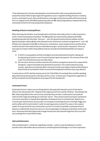 I’ll be lookingatand criticallyevaluatingthe constraintswithinradionewsproductionwhilst
comprehensivelyreferencingtolegal andregulatoryissuesinregardshandlingof storiesinvolving
minors,contemptof court,libel anddefamation,coverage andelectionsandthe official secretsact.
Thisis inregardsto the OFCOMbroadcastingcode and BBC editorial guidelines,howeverthey’ll be
somewhatsimilarforall newsproductioncompanies.
Handling ofStories InvolvingMinors:
Whendealingwithchildren,newsbroadcastersneedtobe extremelycareful inordertoprotecta
child’semotionalandphysical welfare.The BBCguidelinesstate thattheyabide byOFCOMS
broadcastingcode that theytake "Due care ...over the physical andemotional welfare and the
dignityof people undereighteenwhotake partorare otherwise involvedinprogrammes”- rule 1.28.
Childrenare importanttothe BBC as theyact as contributors,actorsandpresentersandtherefore
needtomaintainthatrelationshipastoavoiddestroyingit- aswell astheirreputation.There are
twomajor principleswithinthe guidelinesthatare consideredandfollowedbefore all outputis
aired.
1) A child’soryoungadultswelfare anddignitymustbe protectedduringthe makingand
broadcastingof content,evenif consenthasbeengivenbyaparent- the interestof the child
isput firstand foremostoveranyotherfactor.
2) No anxietyordistressmustbe causedforthe childor youngpersondue tothe outputof the
broadcast- supportshouldbe providedwherenecessary- thiscouldinvolvediscussing,
murder,rape abuse or bullying.Whenstoriesdoinvolve suchsubjectmatterprofessionalsin
those fieldsare contactedinordertoconsultthe broadcastersthe bestway to go aboutit.
In some casesa child’sidentitymaybe putatrisk if identified- forexample theycouldbe speaking
aboutthemselvesbeingabullyorbeinginjail fora crime.Inthese cases‘Programme Legal Advice’
will be contacted toprovide guidance andsupportforthe broadcaster.
Contemptof Court:
Contemptof court iswhenyouare disobedientordisrespectful towardsacourtof law and its
officers;the lawprotectsthe ‘integrityof the legal processfromoutside influence.’Accordingtothe
BBC editorial guidelinesthe mostseriouscontempttheycantake is‘publicationorprejudicial
material whenlegal proceedingsare saidtobe ‘active’. Theyneedtoavoidcausinganysubstantial
risksuch as prejudice orimpedimentregardlessof whateverthey’reintentionwas.Reportsona
criminal case needtobe fair and accurate.An example of contemptof courtis the Ryan Giggscase
and hisaffairwithhiswife brother’swife;he tooklegal actionsothatif hisname or the subject
matterof hispersonal life wasmentionedinanyformof mediaitwouldbe a contemptof court.
Howeveratabloiddidrelease the storyasit hasalreadybegantrendingaroundtwitteratthe same
time- theyknewthatthey’dgenerate enoughmoneyfromsalesthatthe legal feesfromcourtdid
not outweighthe income they’dmake.
Libel and Defamation:
Libel anddefamation- sometimesregardedasslander- iswhenanewsbroadcasteroroutlet
providesfalse informationaboutsomeone orsomethingthatwill damage orruintheirreputation.
 