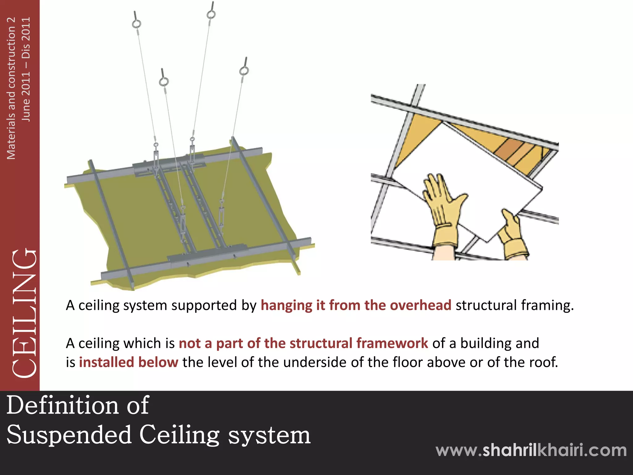 June 2011 – Dis 2011
Materials and construction 2
   CEILING




                               A ceiling system supported by hanging it from the overhead structural framing.

                               A ceiling which is not a part of the structural framework of a building and
                               is installed below the level of the underside of the floor above or of the roof.

Definition of
Suspended Ceiling system
                                                                                           www.shahrilkhairi.com
 