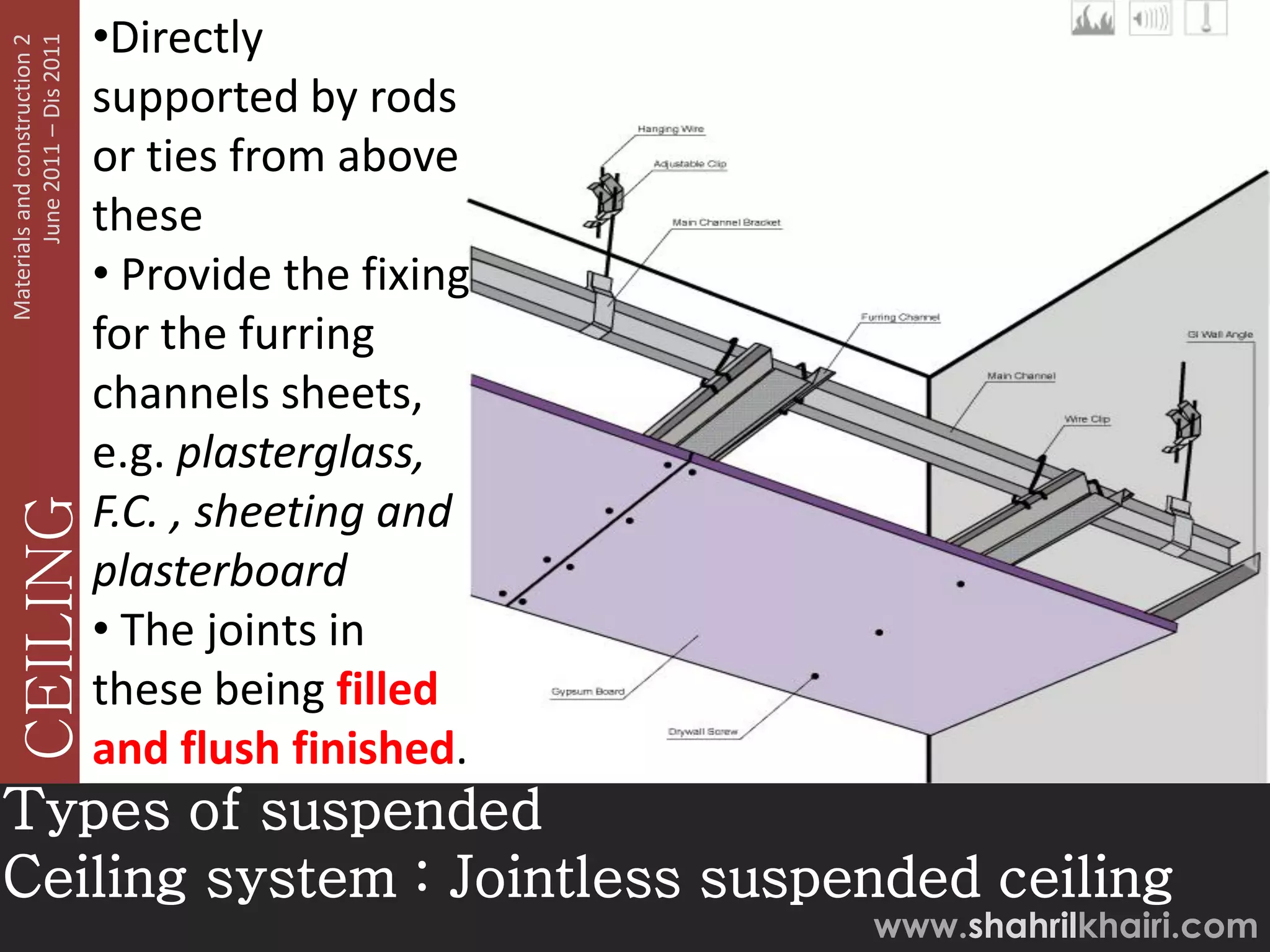 June 2011 – Dis 2011
Materials and construction 2
                               •Directly
                               supported by rods
                               or ties from above
                               these
                               • Provide the fixing
                               for the furring
                               channels sheets,
                               e.g. plasterglass,
                               F.C. , sheeting and
   CEILING




                               plasterboard
                               • The joints in
                               these being filled
                               and flush finished.
Types of suspended
Ceiling system : Jointless suspended ceiling
                                                      www.shahrilkhairi.com
 