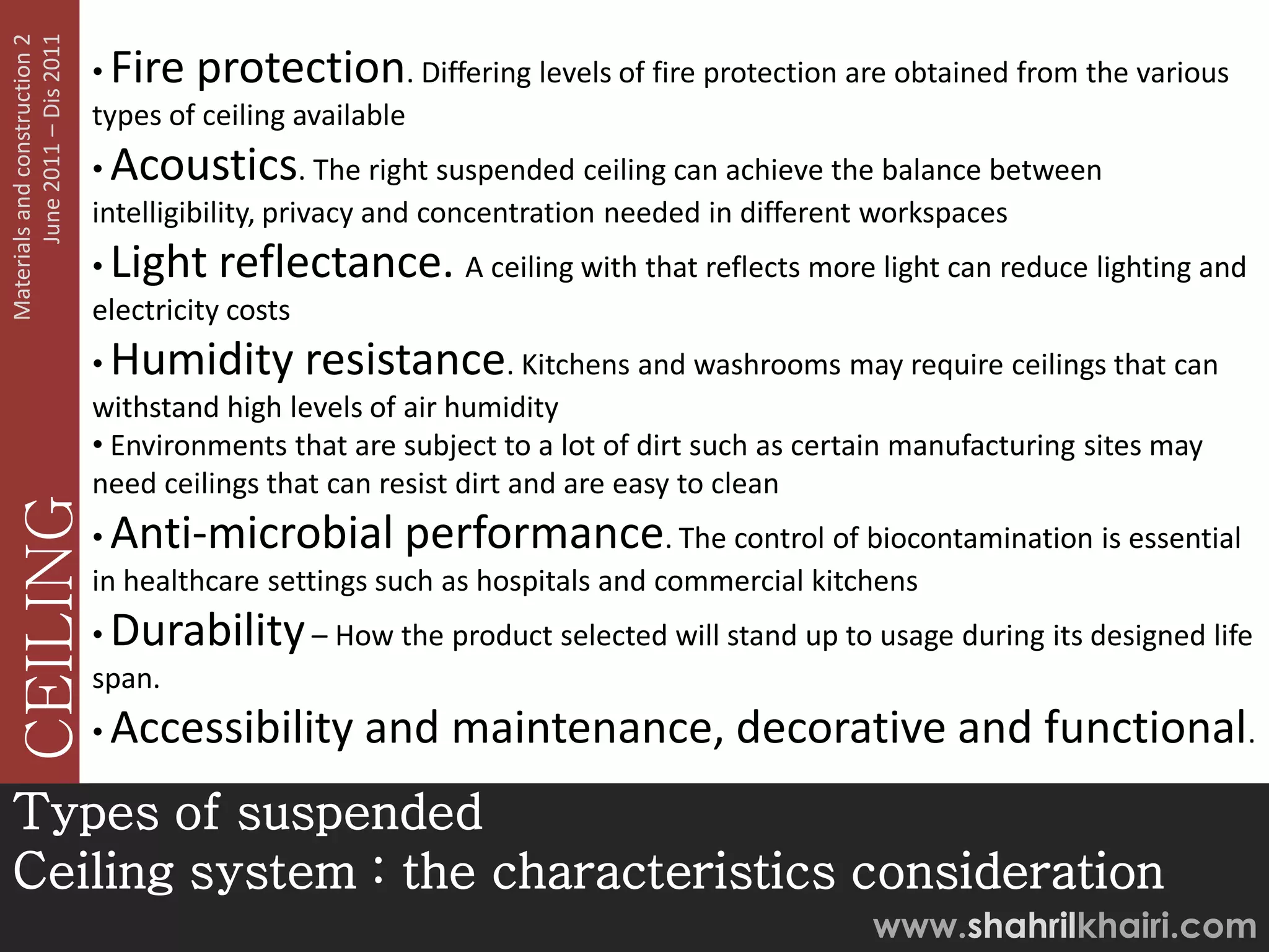 June 2011 – Dis 2011
Materials and construction 2

                               • Fire protection. Differing levels of fire protection are obtained from the various
                               types of ceiling available
                               • Acoustics. The right suspended ceiling can achieve the balance between
                               intelligibility, privacy and concentration needed in different workspaces
                               • Light reflectance. A ceiling with that reflects more light can reduce lighting and
                               electricity costs
                               • Humidity resistance. Kitchens and washrooms may require ceilings that can
                               withstand high levels of air humidity
                               • Environments that are subject to a lot of dirt such as certain manufacturing sites may
                               need ceilings that can resist dirt and are easy to clean
   CEILING




                               • Anti-microbial performance. The control of biocontamination is essential
                               in healthcare settings such as hospitals and commercial kitchens
                               • Durability – How the product selected will stand up to usage during its designed life
                               span.
                               • Accessibility      and maintenance, decorative and functional.
Types of suspended
Ceiling system : the characteristics consideration
                                                                                           www.shahrilkhairi.com
 