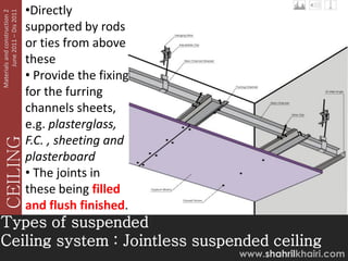 June 2011 – Dis 2011
Materials and construction 2
                               •Directly
                               supported by rods
                               or ties from above
                               these
                               • Provide the fixing
                               for the furring
                               channels sheets,
                               e.g. plasterglass,
                               F.C. , sheeting and
   CEILING




                               plasterboard
                               • The joints in
                               these being filled
                               and flush finished.
Types of suspended
Ceiling system : Jointless suspended ceiling
                                                      www.shahrilkhairi.com
 