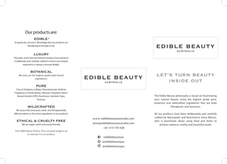 Our products are:
EDIBLE*
So good you can eat it. We pledge that our products are
literally good enough to eat.
LUXURy
The taste, scent, feel and inherent energy of our products
is deliberate and carefully crafted to ensure your beauty
experience is always a sensual delight.
BOTANICAL
We only use the highest grade plant-based
ingredients.
PURE
Free of: Parabens, Sulfates, Petrochemicals, Artificial
Fragrances or Preservatives, Silicones, Propylene Glycol,
Benzyl Alcohol, EDTA, Aluminium, Synthetic Dyes,
Triclosan.
WILDCRAFTED
We source the most pure, exotic and therapeutically
effective plants as the active ingredients in our products.
ETHICAL & CRUELTY FREE
We are vegan, earth and animal friendly.
*Our Edible Beauty Promise: If it is not good enough to eat,
we won’t put it in our products.
www.ediblebeautyaustralia.com
anna@ediblebeautyaustralia.com
+61 415 370 438
/ediblebeautyau
@ediblebeautyau
@ediblebeautyau
let’s turn beauty
inside Out
The Edible Beauty philosophy is based on illuminating
your natural beauty using the highest grade pure,
botanical and wildcrafted ingredients that are both
therapeutic and luxurious.
All our products have been deliberately and carefully
crafted by Naturopath and Nutritionist, Anna Mitsios,
who is passionate about using food and herbs to
achieve radiance, vitality and bountiful youth.
 