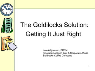 1
The Goldilocks Solution:
Getting It Just Right
Jan Asbjornsen, SCPM
program manager, Law & Corporate Affairs
Starbucks Coffee Company
 